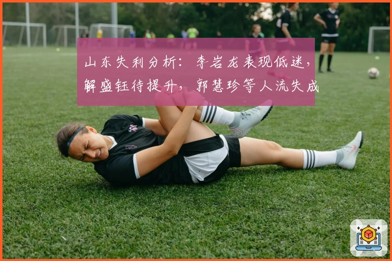山东失利分析：李岩龙表现低迷，解盛钰待提升，郭慧珍等人流失成隐忧