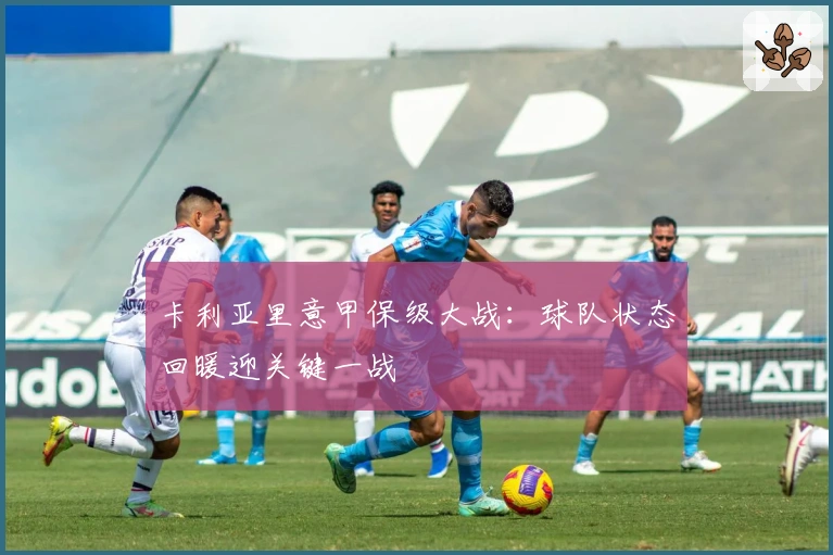 卡利亚里意甲保级大战：球队状态回暖迎关键一战