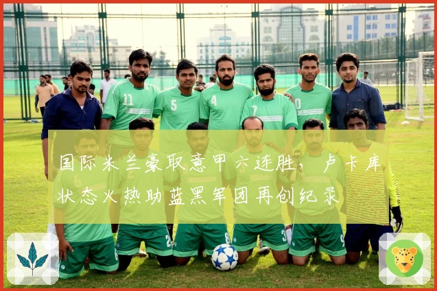 国际米兰豪取意甲六连胜，卢卡库状态火热助蓝黑军团再创纪录