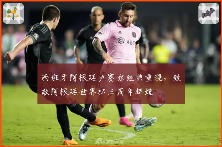 西班牙阿根廷卢赛尔经典重现，致敬阿根廷世界杯三周年辉煌