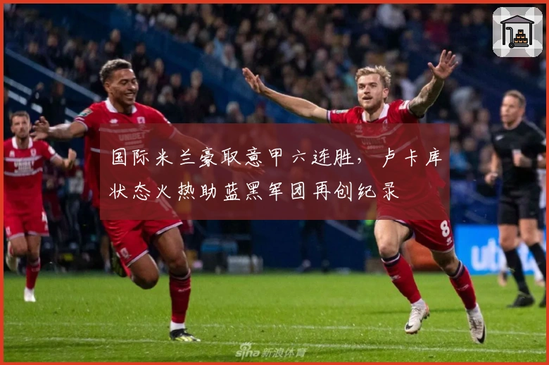 国际米兰豪取意甲六连胜,卢卡库状态火热助蓝黑军团再创纪录