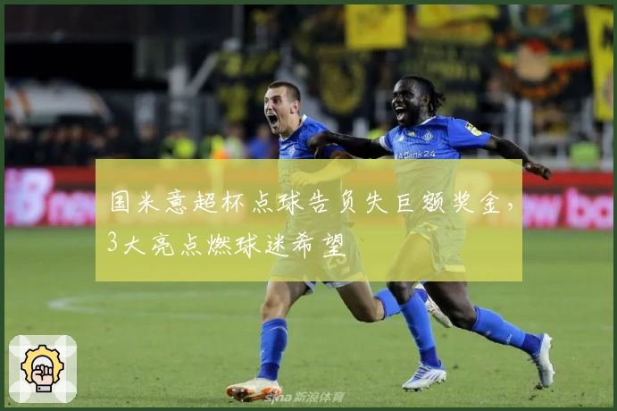 国米意超杯点球告负失巨额奖金，3大亮点燃球迷希望
