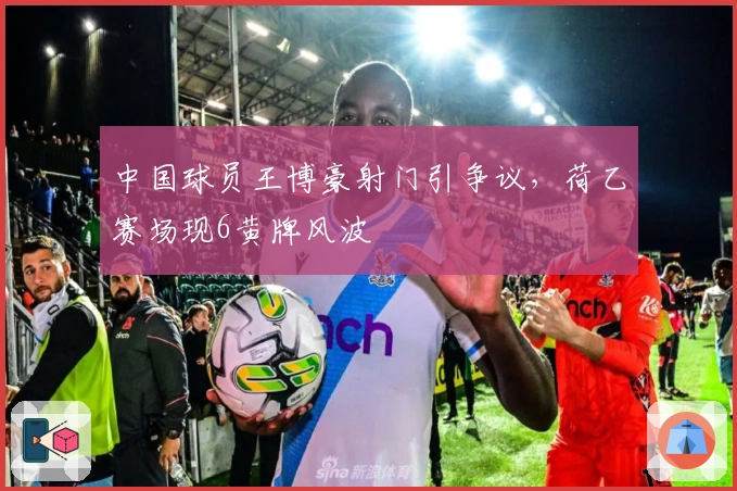 中国球员王博豪射门引争议，荷乙赛场现6黄牌风波