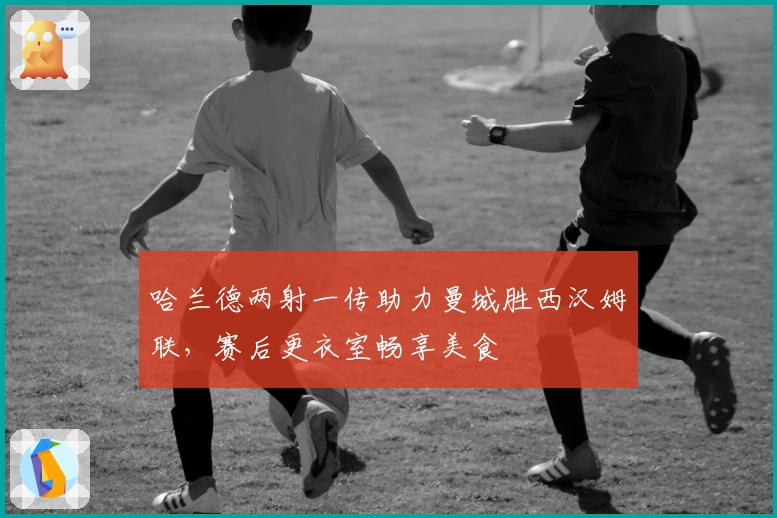 哈兰德两射一传助力曼城胜西汉姆联，赛后更衣室畅享美食