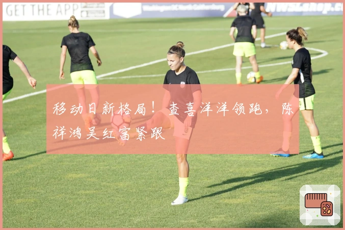移动日新格局！查喜洋洋领跑，陈祥鸿吴红富紧跟