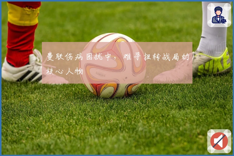 曼联伤病困扰中，难寻扭转战局的核心人物