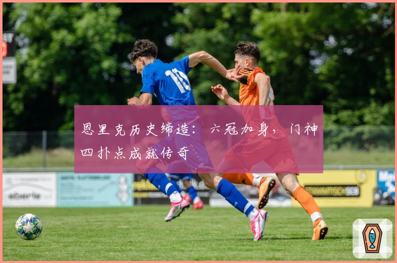 恩里克历史缔造：六冠加身，门神四扑点成就传奇