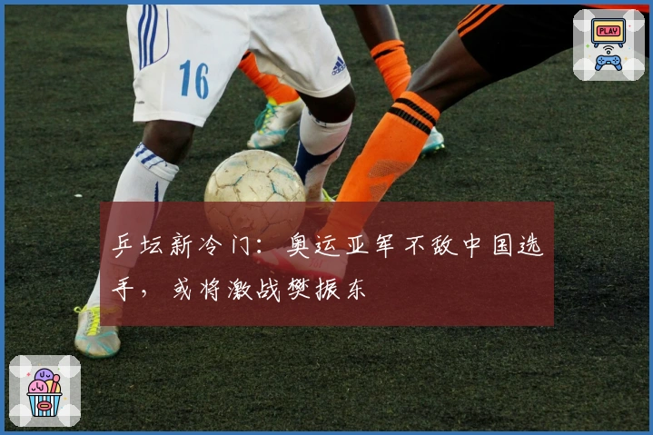 乒坛新冷门：奥运亚军不敌中国选手，或将激战樊振东
