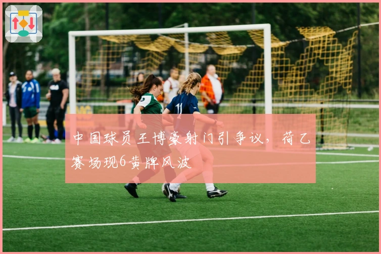 中国球员王博豪射门引争议，荷乙赛场现6黄牌风波