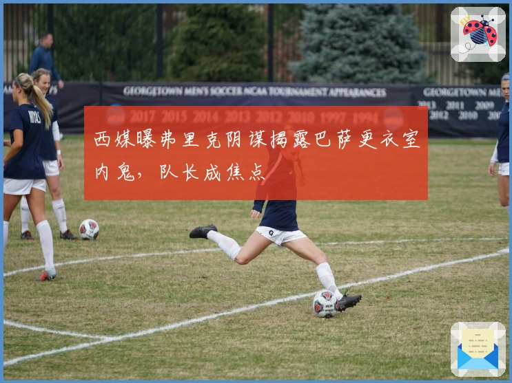 西媒曝弗里克阴谋揭露巴萨更衣室内鬼，队长成焦点